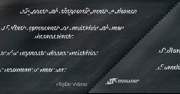 Eu gosto da fotografia preta e branca. O Preto representa os mistérios do meu inconsciente. O Branco é a resposta desses mistérios. E ambos resumem o meu ser.... Frase de Felipe Viana.