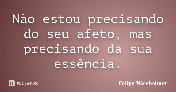 Não estou precisando do seu afeto, mas precisando da sua essência.... Frase de Felipe Weisheimer.