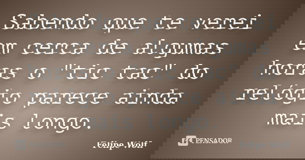 Sabendo que te verei em cerca de algumas horas o "tic tac" do relógio parece ainda mais longo.... Frase de Felipe Wolf.