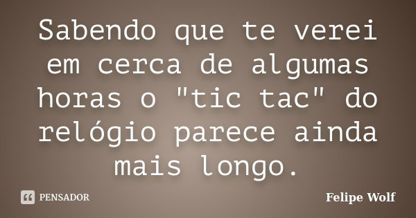 Sabendo que te verei em cerca de algumas horas o "tic tac" do relógio parece ainda mais longo.... Frase de Felipe Wolf.