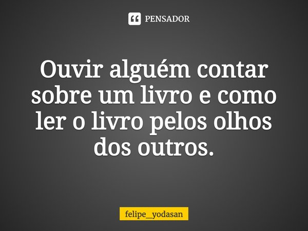 Ouvir alguém contar sobre um livro e como ler o livro pelos olhos dos outros.... Frase de felipe_yodasan.