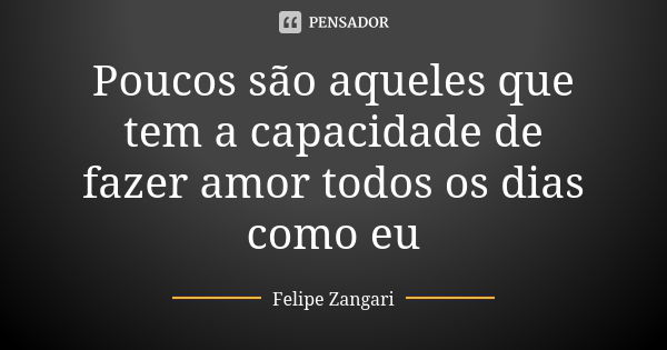 Poucos são aqueles que tem a capacidade de fazer amor todos os dias como eu... Frase de Felipe Zangari.