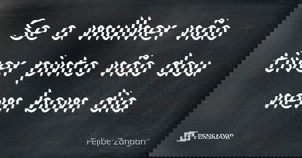 Se a mulher não tiver pinto não dou nem bom dia... Frase de Felipe Zangari.