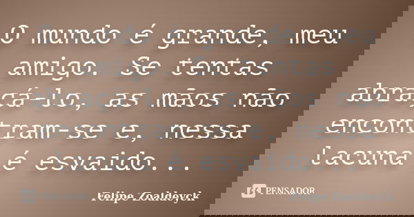 O mundo é grande, meu amigo. Se tentas abraçá-lo, as mãos não encontram-se e, nessa lacuna é esvaido...... Frase de Felipe Zoaldeyck.