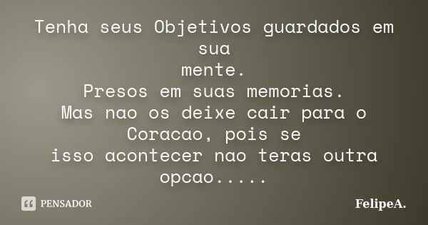 Tenha seus Objetivos guardados em sua mente. Presos em suas memorias. Mas nao os deixe cair para o Coracao, pois se isso acontecer nao teras outra opcao........ Frase de FelipeA..