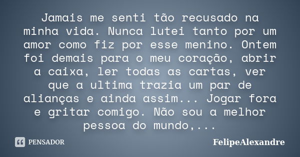 Jamais me senti tão recusado na minha vida. Nunca lutei tanto por um amor como fiz por esse menino. Ontem foi demais para o meu coração, abrir a caixa, ler toda... Frase de FelipeAlexandre.