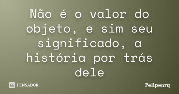 Não é o valor do objeto, e sim seu significado, a história por trás dele... Frase de Felipearq.