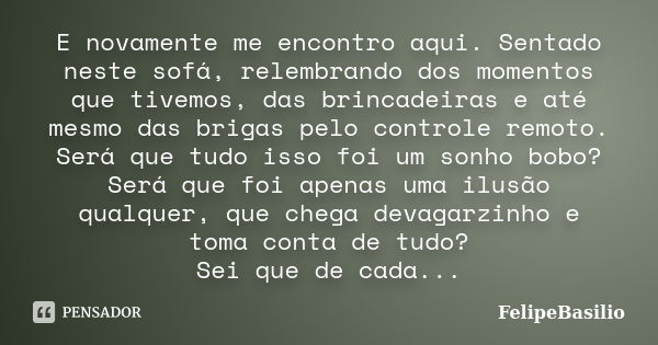 E novamente me encontro aqui. Sentado neste sofá, relembrando dos momentos que tivemos, das brincadeiras e até mesmo das brigas pelo controle remoto. Será que t... Frase de FelipeBasilio.