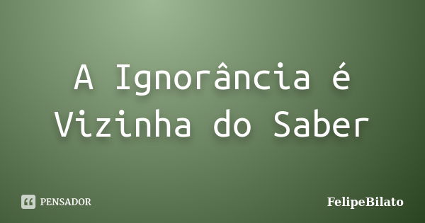 A Ignorância é Vizinha do Saber... Frase de FelipeBilato.