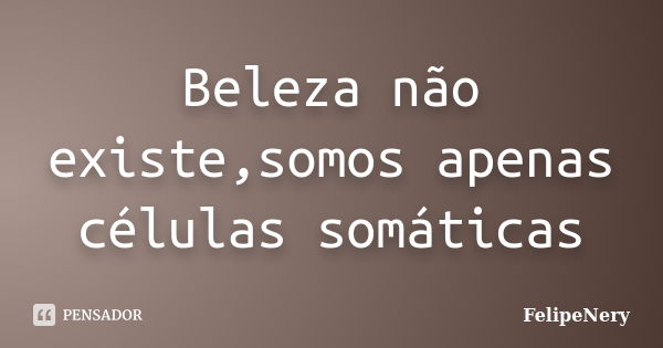 Beleza não existe,somos apenas células somáticas... Frase de FelipeNery.