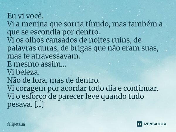 Eu vi você. Vi a menina que sorria tímido, mas também a que se escondia por dentro. Vi os olhos cansados de noites ruins, de palavras duras, de brigas que não ... Frase de felipetaua.