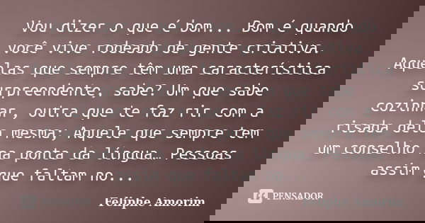 Vou dizer o que é bom... Bom é quando você vive rodeado de gente criativa. Aquelas que sempre têm uma característica surpreendente, sabe? Um que sabe cozinhar, ... Frase de Feliphe Amorim.