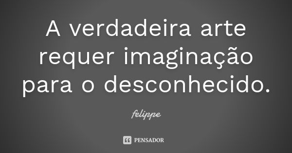 A verdadeira arte requer imaginação para o desconhecido.... Frase de Felippe.