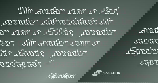 "Um andar com o Pai, produz identidade.Um andar com o Filho, produz caráter. Um andar com o Espírito Santo, produz capacitação."... Frase de Felippe Borges.