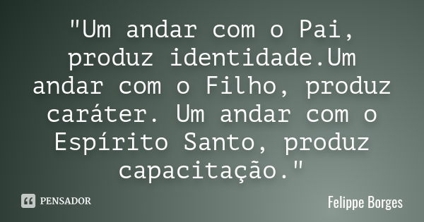 "Um andar com o Pai, produz identidade.Um andar com o Filho, produz caráter. Um andar com o Espírito Santo, produz capacitação."... Frase de Felippe Borges.