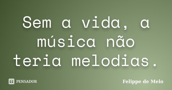 Sem a vida, a música não teria melodias.... Frase de Felippe de Melo.