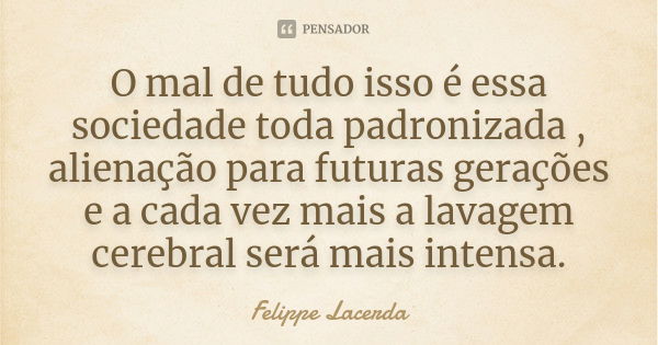 O mal de tudo isso é essa sociedade toda padronizada , alienação para futuras gerações e a cada vez mais a lavagem cerebral será mais intensa.... Frase de Felippe Lacerda.