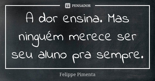 A dor ensina. Mas ninguém merece ser seu aluno pra sempre.... Frase de Felippe Pimenta.