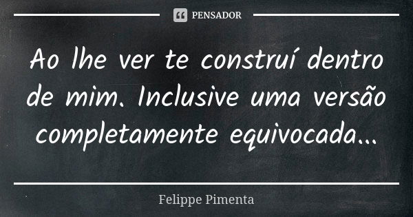 Ao lhe ver te construí dentro de mim. Inclusive uma versão completamente equivocada...... Frase de Felippe Pimenta.