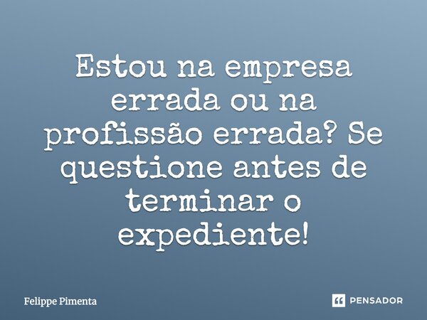 Estou na empresa errada ou na profissão errada? Se questione antes de terminar o expediente!... Frase de Felippe Pimenta.