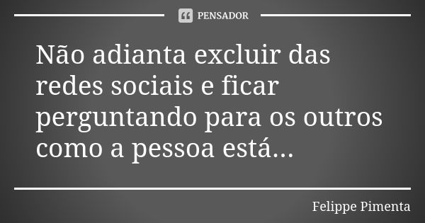 Não adianta excluir das redes sociais e ficar perguntando para os outros como a pessoa está...... Frase de Felippe Pimenta.