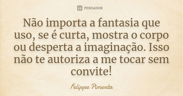 Não importa a fantasia que uso, se é curta, mostra o corpo ou desperta a imaginação. Isso não te autoriza a me tocar sem convite!... Frase de Felippe Pimenta.