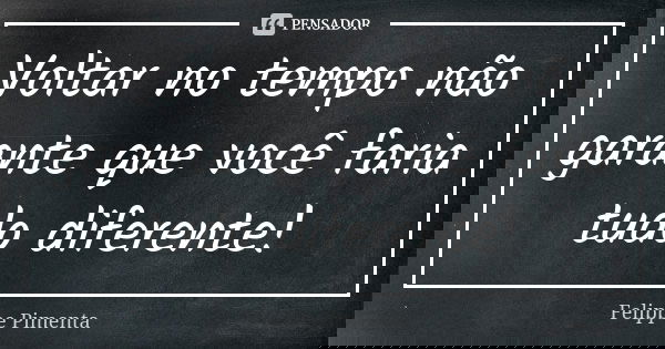 Voltar no tempo não garante que você faria tudo diferente!... Frase de Felippe Pimenta.