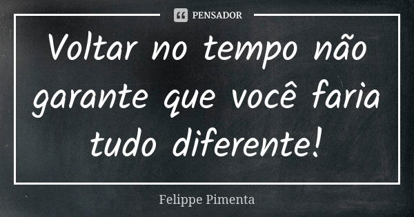 Voltar no tempo não garante que você faria tudo diferente!... Frase de Felippe Pimenta.