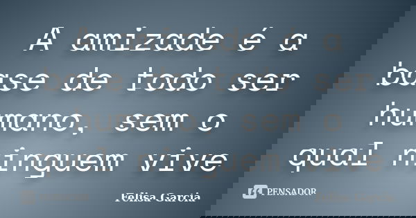 A amizade é a base de todo ser humano, sem o qual ninguem vive... Frase de Felisa Garcia.
