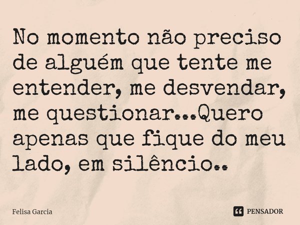 ⁠No momento não preciso de alguém que tente me entender, me desvendar, me questionar...Quero apenas que fique do meu lado, em silêncio..... Frase de Felisa Garcia.