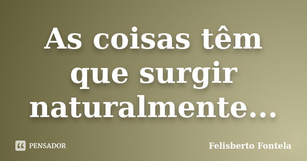 As coisas têm que surgir naturalmente...... Frase de Felisberto Fontela.