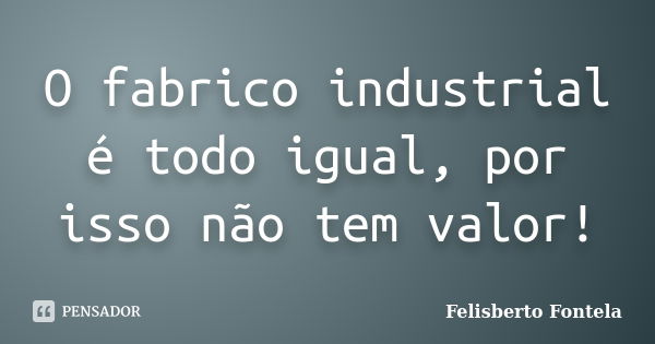 O fabrico industrial é todo igual, por isso não tem valor!... Frase de Felisberto Fontela.