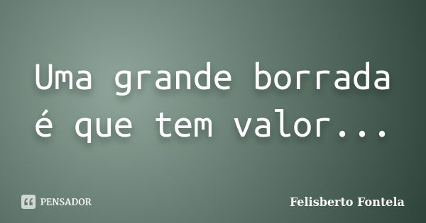 Uma grande borrada é que tem valor...... Frase de Felisberto Fontela.