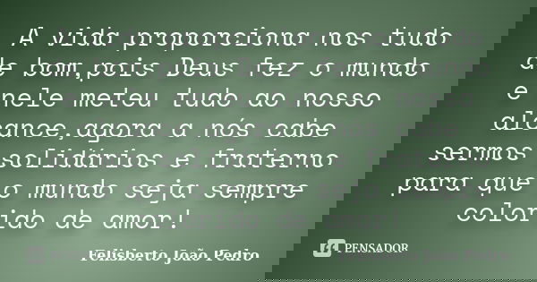 A vida proporciona nos tudo de bom,pois Deus fez o mundo e nele meteu tudo ao nosso alcance,agora a nós cabe sermos solidários e fraterno para que o mundo seja ... Frase de Felisberto João Pedro.