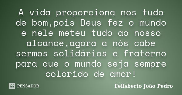 A vida proporciona nos tudo de bom,pois Deus fez o mundo e nele meteu tudo ao nosso alcance,agora a nós cabe sermos solidários e fraterno para que o mundo seja ... Frase de Felisberto João Pedro.