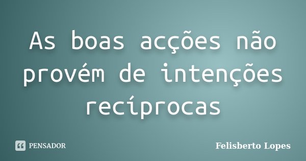 As boas acções não provém de intenções recíprocas... Frase de Felisberto Lopes.