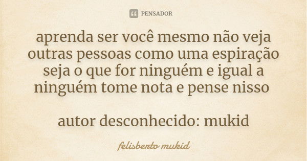 aprenda ser você mesmo não veja outras pessoas como uma espiração seja o que for ninguém e igual a ninguém tome nota e pense nisso autor desconhecido: mukid... Frase de felisberto mukid.