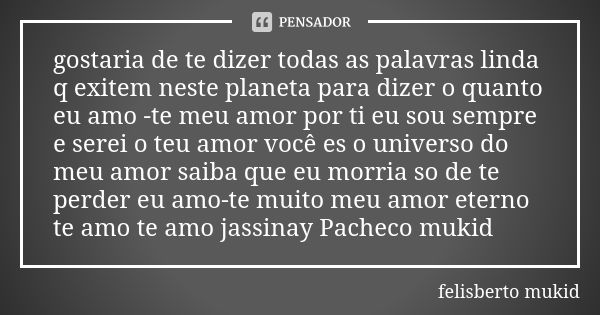 gostaria de te dizer todas as palavras linda q exitem neste planeta para dizer o quanto eu amo -te meu amor por ti eu sou sempre e serei o teu amor você es o un... Frase de felisberto mukid.