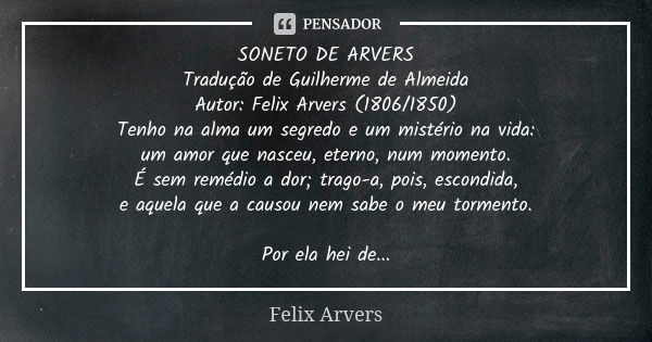 SONETO DE ARVERS Tradução de Guilherme de Almeida Autor: Felix Arvers (1806/1850) Tenho na alma um segredo e um mistério na vida: um amor que nasceu, eterno, nu... Frase de Félix Arvers.