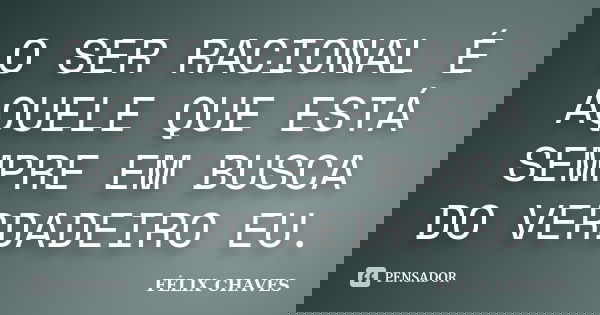 O SER RACIONAL É AQUELE QUE ESTÁ SEMPRE EM BUSCA DO VERDADEIRO EU.... Frase de FÉLIX CHAVES.