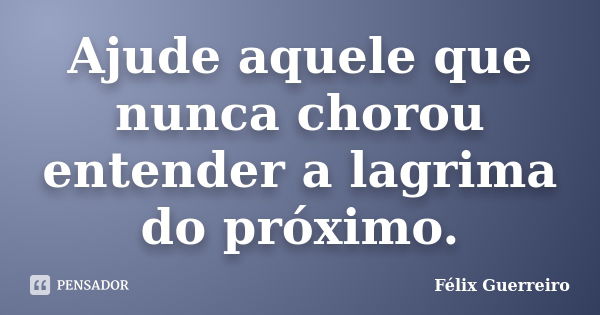 Ajude aquele que nunca chorou entender a lagrima do próximo.... Frase de Félix Guerreiro.