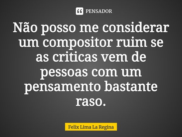 Não posso me considerar um compositor ruim se as criticas vem de pessoas com um pensamento bastante raso.... Frase de Felix Lima La Regina.