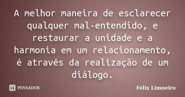 A melhor maneira de esclarecer qualquer mal-entendido, e restaurar a unidade e a harmonia em um relacionamento, é através da realização de um diálogo.... Frase de Félix Limoeiro.