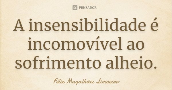 A insensibilidade é incomovível ao sofrimento alheio.... Frase de Félix Magalhães Limoeiro.