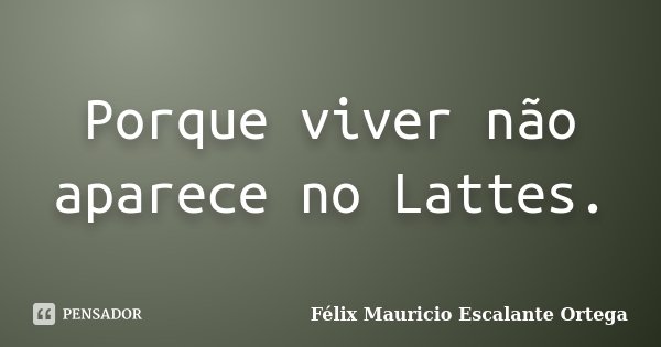 Porque viver não aparece no Lattes.... Frase de Félix Mauricio Escalante Ortega.