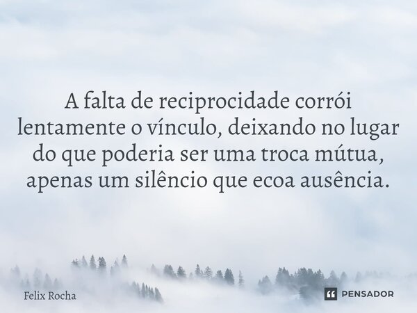 A falta de reciprocidade corrói lentamente o vínculo, deixando no lugar do que poderia ser uma troca mútua, apenas um silêncio que ecoa ausência.... Frase de Félix Rocha.