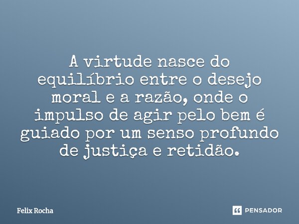 ⁠A virtude nasce do equilíbrio entre o desejo moral e a razão, onde o impulso de agir pelo bem é guiado por um senso profundo de justiça e retidão.... Frase de Félix Rocha.