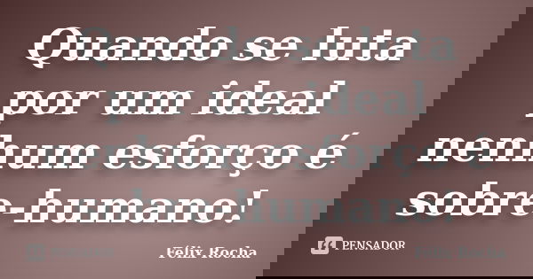 Quando se luta por um ideal nenhum esforço é sobre-humano!... Frase de Félix Rocha.