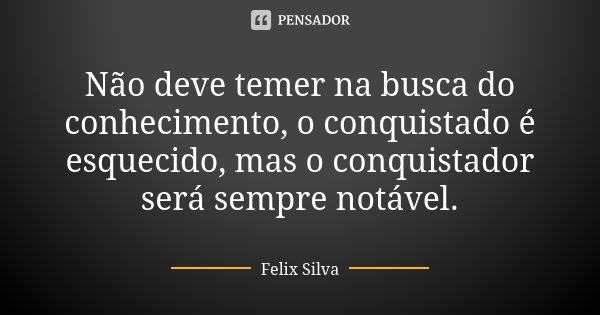 Não deve temer na busca do conhecimento, o conquistado é esquecido, mas o conquistador será sempre notável.... Frase de Felix Silva.