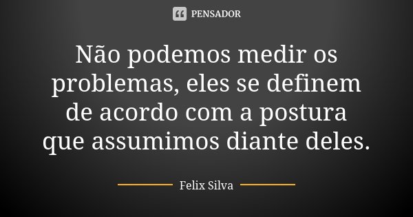 Não podemos medir os problemas, eles se definem de acordo com a postura que assumimos diante deles.... Frase de Felix Silva.